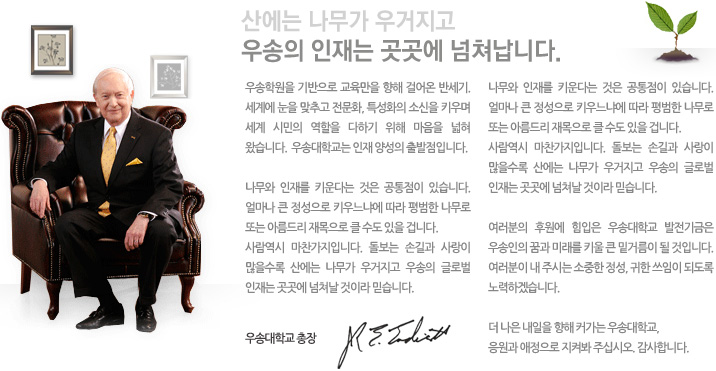 우송학원을 기반으로 교육만을 향해 걸어온 반세기. 세계에 눈을 맞추고 전문화, 특성화의 소신을 키우며 세계 시민의 역할을 다하기 위해 마음을 넓혀왔습니다. 우송대학교는 인재 양성의 출발점입니다. 나무와 인재를 키운다는 것은 공통점이 있습니다. 얼마나 큰 정성으로 키우느냐에 따라 평범한 나무로 또는 아름드리 재목으로 클 수도 있을 겁니다. 사람역시 마찬가지입니다. 돌보는 손길과 사랑이 많을수록 산에는 나무가 우거지고 우송의 글로벌 인재는 곳곳에 넘쳐날 것이라 믿습니다. 나무와 인재를 키운다는 것은 공통점이 있습니다. 얼마나 큰 정성으로 키우느냐에 따라 평범한 나무로 또는 아름드리 재목으로 클 수도 있을 겁니다. 사람역시 마찬가지입니다. 돌보는 손길과 사랑이 많을수록 산에는 나무가 우거지고 우송의 글로벌인재는 곳곳에 넘쳐날 것이라 믿습니다. 여러분의 후원에 힘입은 우송대학교 발전기금은 우송인의 꿈과 미래를 키울 큰 밑거름이 될 것입니다. 여러분이 내 주시는 소중한 정성, 귀한 쓰임이 되도록 노력하겠습니다. 더 나은 내일을 향해 커가는 우송대학교, 응원과 애정으로 지켜봐 주십시오. 감사합니다.