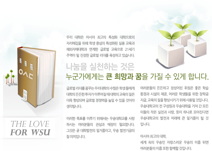 우리 대학은 아시아 최고의 특성화 대학으로의 자리매김을 위해 학생 중심의 특성화된 실용 교육과 해외자매대학과 연계한 글로벌 교육으로 21세기 주역이 될 진정한 글로벌 리더를 육성하고 있습니다. 글로벌 리더를 꿈꾸는 우리대학의 수많은 학생 들에게 대학의 든든한 투자가 이루어질 때 대학의 교육의 질은 더욱 향상되며 글로벌 경쟁력을 높일 수 있을 것이라 생각됩니다. 이러한 목표를 이루기 위해서는 우송대학교를 사랑하시는 여러분들의 관심과 애정이 필요합니다. 그것은 곧 대학발전의 밑거름이고, 우송 발전기금의 참 의미입니다. 여러분들의 든든하고 정성어린 후원은 좋은 학습 환경과 시설의 제공, 어려운 학생들을 위한 장학금 지급, 교육의 질을 향상시키기 위해 사용될 것입니다. 우송대학교의 전 구성원과 우송대학을 거쳐 간 모든 이들의 작은 실천과 사랑, 뜻이 하나로 모아진다면 우송대학교의 발전과 미래에 큰 밑거름이 될 것입니다. 아시아 최고의 대학, 세계 속의 우송인 자랑스러운 우송의 이름 뒤엔 여러분들의 이름 또한 함께할 것입니다.