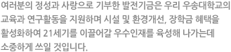 여러분의 정성과 사랑으로 기부한 발전기금은 우리 우송대학교의 교육과 연구활동을 지원하며 시설 및 환경개선, 장학금 혜택을 활성화하여 21세기를 이끌어갈 우수인재를 육성해 나가는데 소중하게 쓰일 것입니다.