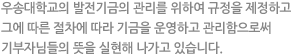 우송대학교의 발전기금의 관리를 위하여 규정을 제정하고 그에 따른 절차에 따라 기금을 운영하고 관리함으로써 기부자님들의 뜻을 실현해 나가고 있습니다.