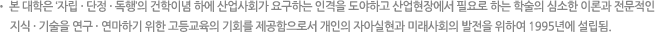 본 대학은 ‘자립·단정·독행’의 건학이념 하에 산업사회가 요구하는 인격을 도야하고 산업현장에서 필요로 하는 학술의 심소한 이론과 전문적인 지식·기술을 연구·연마하기 위한 고등교육의 기회를 제공함으로서 개인의 자아실현과 미래사회의 발전을 위하여 1995년에 설립됨.