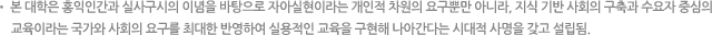 본 대학은 홍익인간과 실사구시의 이념을 바탕으로 자아실현이라는 개인적 차원의 요구뿐만 아니라, 지식 기반 사회의 구축과 수요자 중심의 교육이라는 국가와 사회의 요구를 최대한 반영하여 실용적인 교육을 구현해 나아간다는 시대적 사명을 갖고 설립됨.
