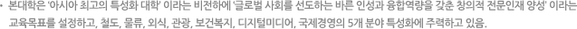 본대학은 ‘아시아 최고의 특성화 대학’ 이라는 비전하에 ‘글로벌 사회를 선도하는 바른 인성과 융합역량을 갖춘 창의적 전문인재 양성’ 이라는 교육목표를 설정하고, 철도, 물류, 외식, 관광, 보건복지, 디지털미디어, 국제경영의 5개 분야 특성화에 주력하고 있음.
