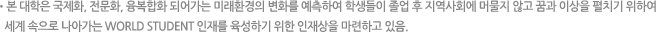 본 대학은 국제화, 전문화, 융복합화 되어가는 미래환경의 변화를 예측하여 학생들이 졸업 후 지역사회에 머물지 않고 꿈과 이상을 펼치기 위하여 세계 속으로 나아가는 WORLD STUDENT 인재를 육성하기 위한 인재상을 마련하고 있음.