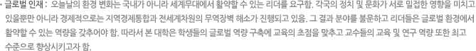 글로벌 인재 : 오늘날의 환경 변화는 국내가 아니라 세계무대에서 활약할 수 있는 리더를 요구함. 각국의 정치 및 문화가 서로 밀접한 영향을 미치고 있을뿐만 아니라 경제적으로는 지역경제통합과 전세계차원의 무역장벽 해소가 진행되고 있음. 그 결과 분야를 불문하고 리더들은 글로벌 환경에서 활약할 수 있는 역량을 갖추어야 함. 따라서 본 대학은 학생들의 글로벌 역량 구축에 교육의 초점을 맞추고 교수들의 교육 및 연구 역량 또한 최고 수준으로 향상시키고자 함.