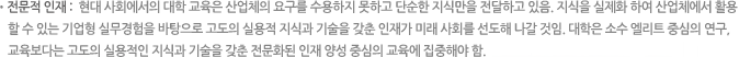전문적 인재 : 현대 사회에서의 대학 교육은 산업체의 요구를 수용하지 못하고 단순한 지식만을 전달하고 있음. 지식을 실제화 하여 산업체에서 활용할 수 있는 기업형 실무경험을 바탕으로 고도의 실용적 지식과 기술을 갖춘 인재가 미래 사회를 선도해 나갈 것임. 대학은 소수 엘리트 중심의 연구, 교육보다는 고도의 실용적인 지식과 기술을 갖춘 전문화된 인재 양성 중심의 교육에 집중해야 함.
