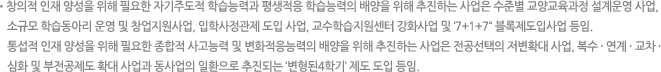 창의적 인재 양성을 위해 필요한 자기주도적 학습능력과 평생적응 학습능력의 배양을 위해 추진하는 사업은 수준별 교양교육과정 설계운영 사업, 소규모 학습동아리 운영 및 창업지원사업, 입학사정관제 도입 사업, 교수학습지원센터 강화사업 및 ‘7+1+7“ 블록제도입사업 등임. 통섭적 인재 양성을 위해 필요한 종합적 사고능력 및 변화적응능력의 배양을 위해 추진하는 사업은 전공선택의 저변확대 사업, 복수·연계·교차·심화 및 부전공제도 확대 사업과 동사업의 일환으로 추진되는 ‘변형된4학기’ 제도 도입 등임.